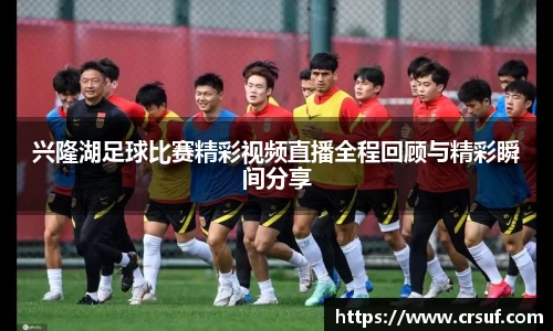 兴隆湖足球比赛精彩视频直播全程回顾与精彩瞬间分享