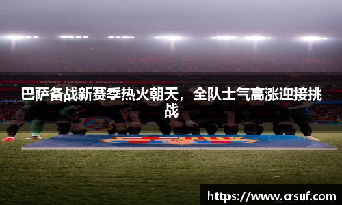 巴萨备战新赛季热火朝天，全队士气高涨迎接挑战